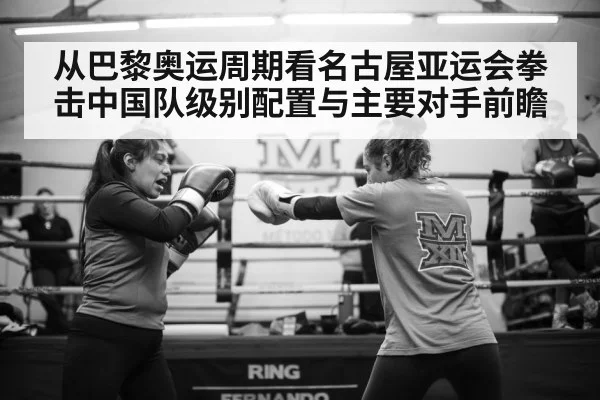 从巴黎奥运周期看名古屋亚运会拳击中国队级别配置与主要对手前瞻