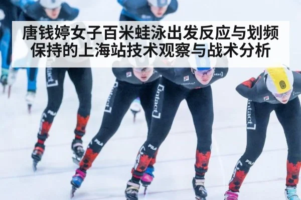 唐钱婷女子百米蛙泳出发反应与划频保持的上海站技术观察与战术分析