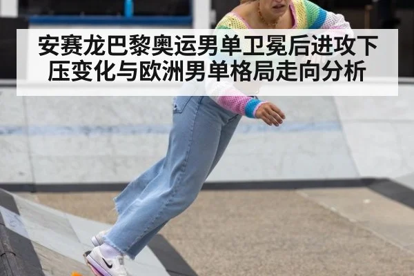 安赛龙巴黎奥运男单卫冕后进攻下压变化与欧洲男单格局走向分析